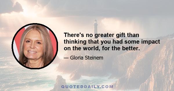 There's no greater gift than thinking that you had some impact on the world, for the better.