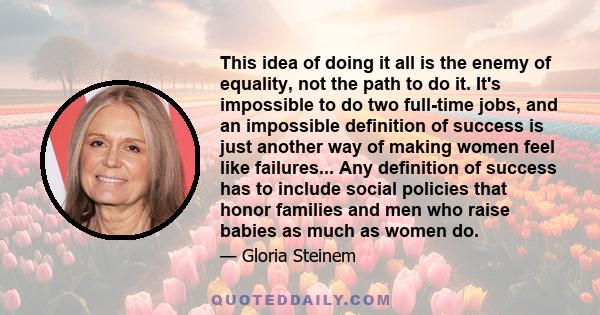 This idea of doing it all is the enemy of equality, not the path to do it. It's impossible to do two full-time jobs, and an impossible definition of success is just another way of making women feel like failures... Any