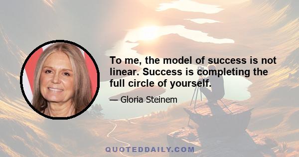 To me, the model of success is not linear. Success is completing the full circle of yourself.