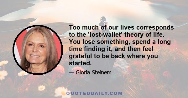 Too much of our lives corresponds to the 'lost-wallet' theory of life. You lose something, spend a long time finding it, and then feel grateful to be back where you started.