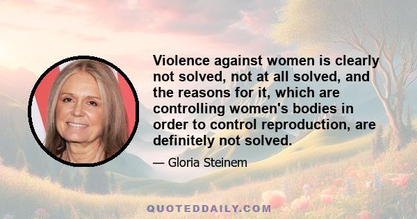 Violence against women is clearly not solved, not at all solved, and the reasons for it, which are controlling women's bodies in order to control reproduction, are definitely not solved.