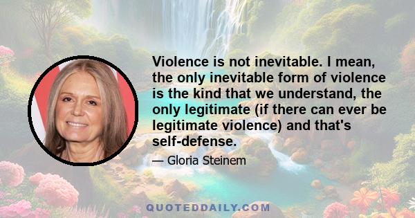 Violence is not inevitable. I mean, the only inevitable form of violence is the kind that we understand, the only legitimate (if there can ever be legitimate violence) and that's self-defense.