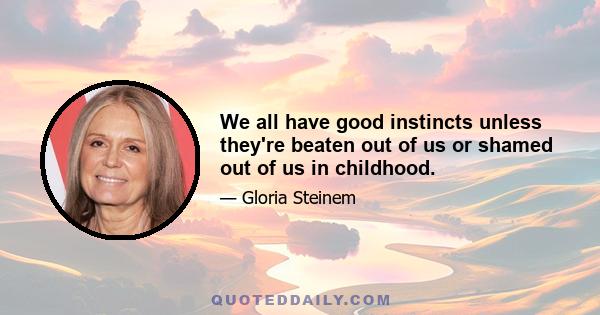 We all have good instincts unless they're beaten out of us or shamed out of us in childhood.