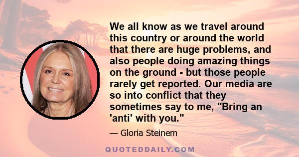 We all know as we travel around this country or around the world that there are huge problems, and also people doing amazing things on the ground - but those people rarely get reported. Our media are so into conflict