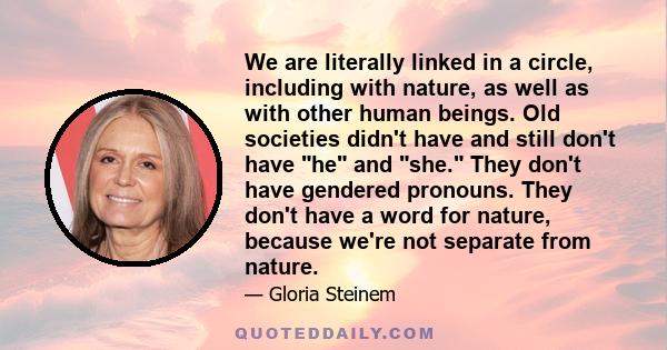 We are literally linked in a circle, including with nature, as well as with other human beings. Old societies didn't have and still don't have he and she. They don't have gendered pronouns. They don't have a word for