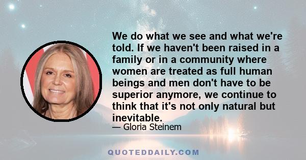 We do what we see and what we're told. If we haven't been raised in a family or in a community where women are treated as full human beings and men don't have to be superior anymore, we continue to think that it's not