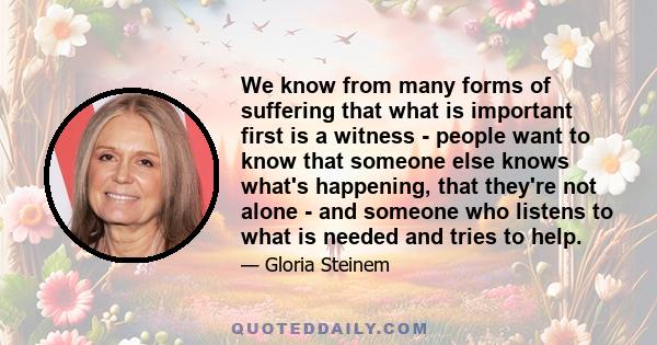 We know from many forms of suffering that what is important first is a witness - people want to know that someone else knows what's happening, that they're not alone - and someone who listens to what is needed and tries 