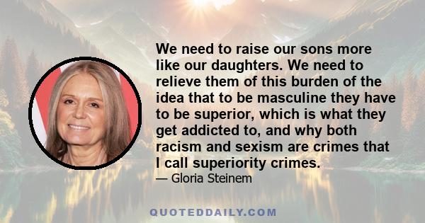 We need to raise our sons more like our daughters. We need to relieve them of this burden of the idea that to be masculine they have to be superior, which is what they get addicted to, and why both racism and sexism are 