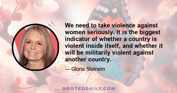 We need to take violence against women seriously. It is the biggest indicator of whether a country is violent inside itself, and whether it will be militarily violent against another country.