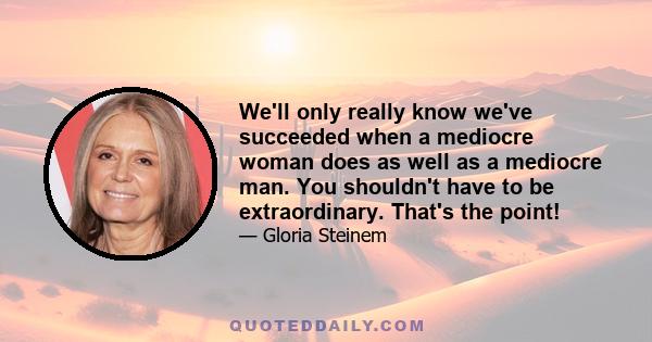 We'll only really know we've succeeded when a mediocre woman does as well as a mediocre man. You shouldn't have to be extraordinary. That's the point!