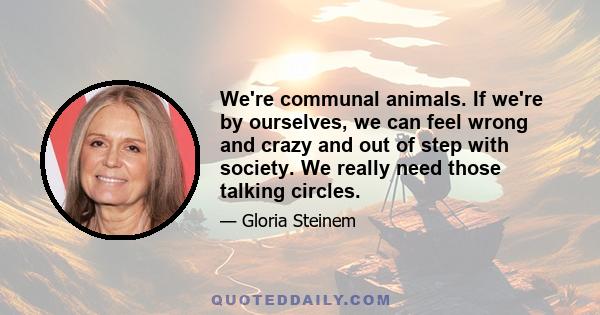 We're communal animals. If we're by ourselves, we can feel wrong and crazy and out of step with society. We really need those talking circles.