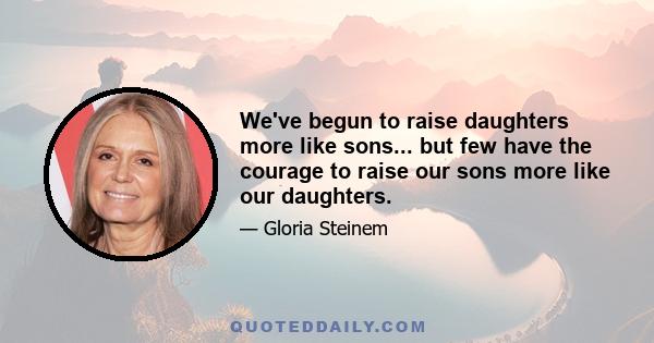 We've begun to raise daughters more like sons... but few have the courage to raise our sons more like our daughters.