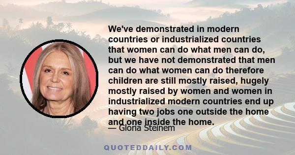 We've demonstrated in modern countries or industrialized countries that women can do what men can do, but we have not demonstrated that men can do what women can do therefore children are still mostly raised, hugely