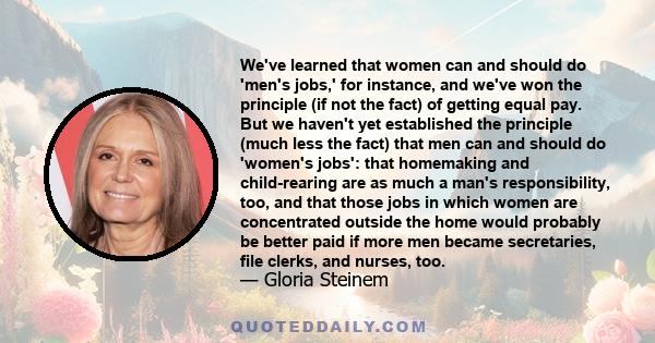 We've learned that women can and should do 'men's jobs,' for instance, and we've won the principle (if not the fact) of getting equal pay. But we haven't yet established the principle (much less the fact) that men can