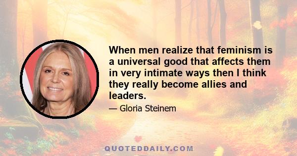 When men realize that feminism is a universal good that affects them in very intimate ways then I think they really become allies and leaders.