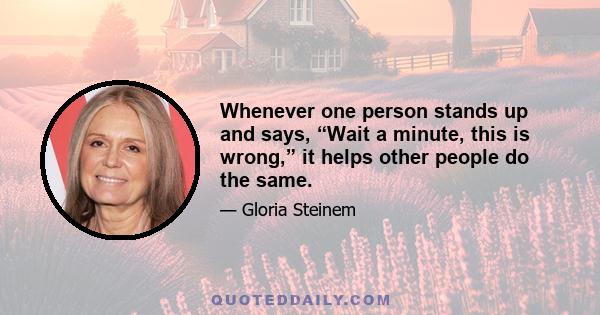 Whenever one person stands up and says, “Wait a minute, this is wrong,” it helps other people do the same.