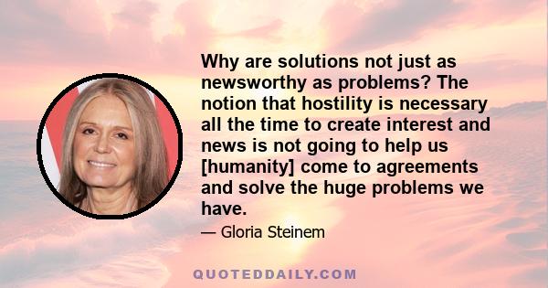 Why are solutions not just as newsworthy as problems? The notion that hostility is necessary all the time to create interest and news is not going to help us [humanity] come to agreements and solve the huge problems we