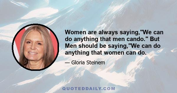 Women are always saying,We can do anything that men cando. But Men should be saying,We can do anything that women can do.