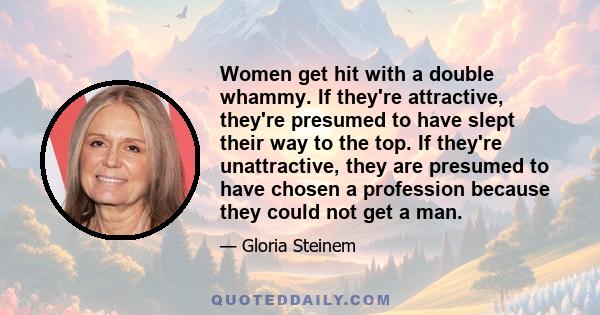 Women get hit with a double whammy. If they're attractive, they're presumed to have slept their way to the top. If they're unattractive, they are presumed to have chosen a profession because they could not get a man.