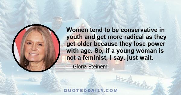 Women tend to be conservative in youth and get more radical as they get older because they lose power with age. So, if a young woman is not a feminist, I say, just wait.