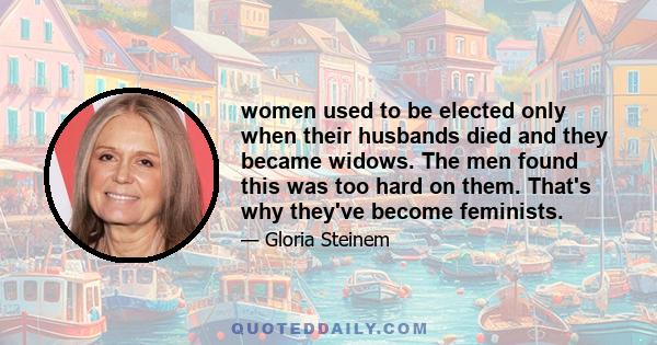 women used to be elected only when their husbands died and they became widows. The men found this was too hard on them. That's why they've become feminists.