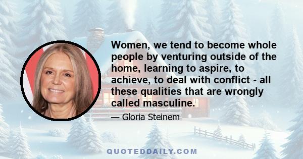 Women, we tend to become whole people by venturing outside of the home, learning to aspire, to achieve, to deal with conflict - all these qualities that are wrongly called masculine.