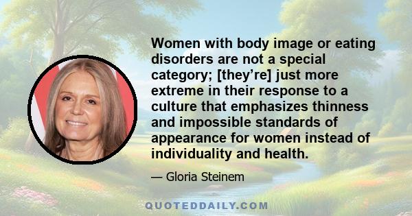 Women with body image or eating disorders are not a special category; [they’re] just more extreme in their response to a culture that emphasizes thinness and impossible standards of appearance for women instead of