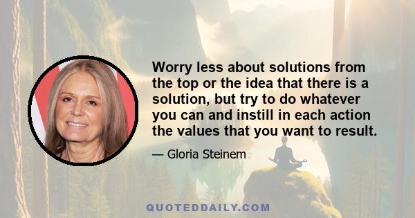 Worry less about solutions from the top or the idea that there is a solution, but try to do whatever you can and instill in each action the values that you want to result.