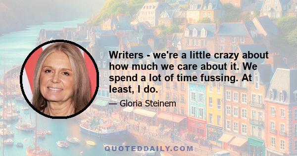 Writers - we're a little crazy about how much we care about it. We spend a lot of time fussing. At least, I do.