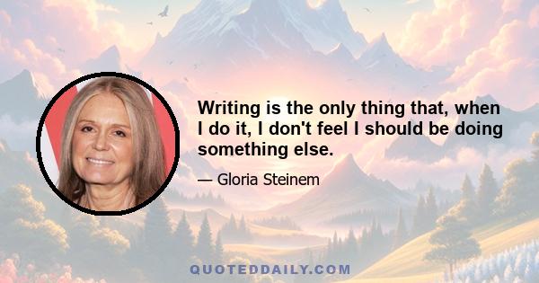 Writing is the only thing that, when I do it, I don't feel I should be doing something else.