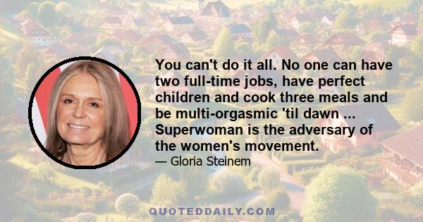 You can't do it all. No one can have two full-time jobs, have perfect children and cook three meals and be multi-orgasmic 'til dawn ... Superwoman is the adversary of the women's movement.