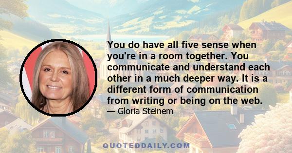 You do have all five sense when you're in a room together. You communicate and understand each other in a much deeper way. It is a different form of communication from writing or being on the web.