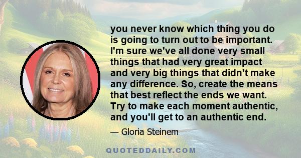 you never know which thing you do is going to turn out to be important. I'm sure we've all done very small things that had very great impact and very big things that didn't make any difference. So, create the means that 