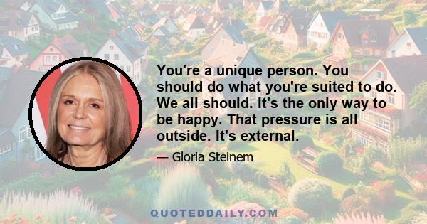 You're a unique person. You should do what you're suited to do. We all should. It's the only way to be happy. That pressure is all outside. It's external.