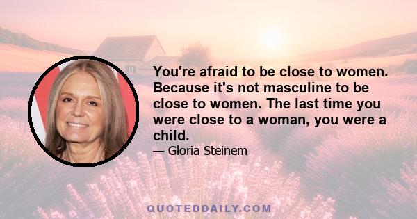 You're afraid to be close to women. Because it's not masculine to be close to women. The last time you were close to a woman, you were a child.