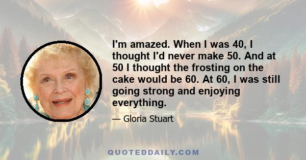 I'm amazed. When I was 40, I thought I'd never make 50. And at 50 I thought the frosting on the cake would be 60. At 60, I was still going strong and enjoying everything.