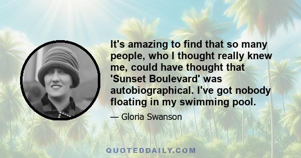 It's amazing to find that so many people, who I thought really knew me, could have thought that 'Sunset Boulevard' was autobiographical. I've got nobody floating in my swimming pool.