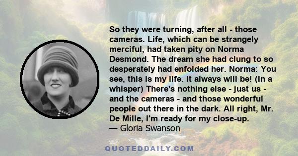 So they were turning, after all - those cameras. Life, which can be strangely merciful, had taken pity on Norma Desmond. The dream she had clung to so desperately had enfolded her. Norma: You see, this is my life. It