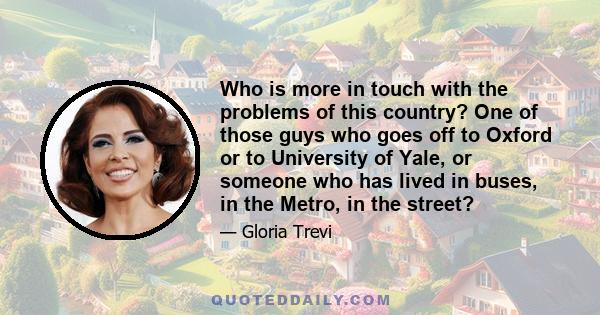 Who is more in touch with the problems of this country? One of those guys who goes off to Oxford or to University of Yale, or someone who has lived in buses, in the Metro, in the street?