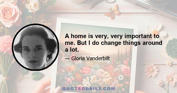 A home is very, very important to me. But I do change things around a lot.