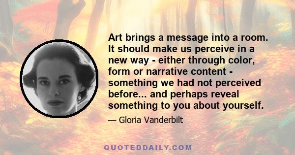 Art brings a message into a room. It should make us perceive in a new way - either through color, form or narrative content - something we had not perceived before... and perhaps reveal something to you about yourself.