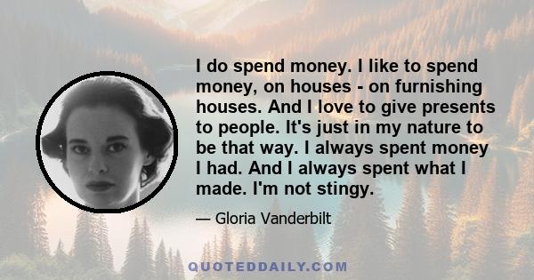 I do spend money. I like to spend money, on houses - on furnishing houses. And I love to give presents to people. It's just in my nature to be that way. I always spent money I had. And I always spent what I made. I'm