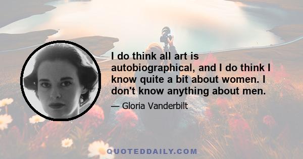 I do think all art is autobiographical, and I do think I know quite a bit about women. I don't know anything about men.