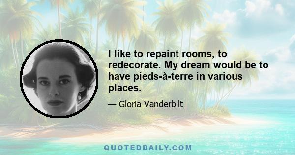 I like to repaint rooms, to redecorate. My dream would be to have pieds-à-terre in various places.