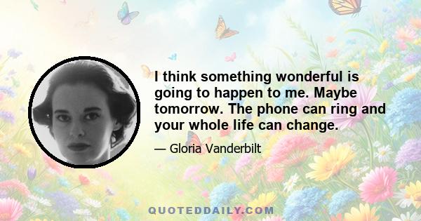 I think something wonderful is going to happen to me. Maybe tomorrow. The phone can ring and your whole life can change.