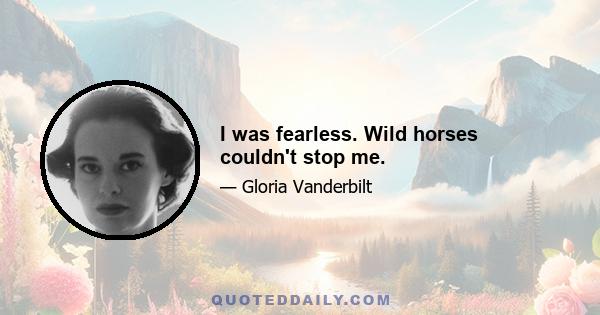 I was fearless. Wild horses couldn't stop me.