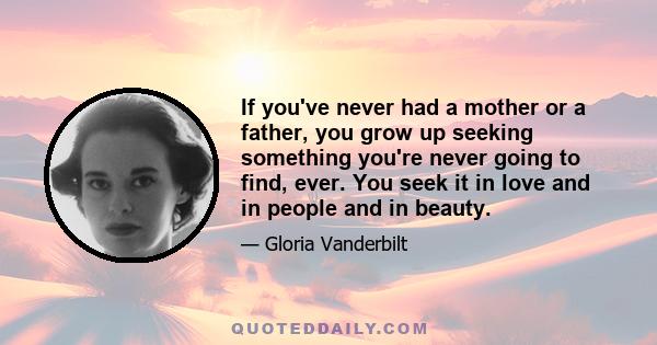 If you've never had a mother or a father, you grow up seeking something you're never going to find, ever. You seek it in love and in people and in beauty.