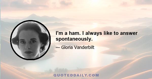 I'm a ham. I always like to answer spontaneously.