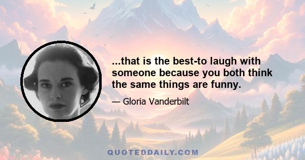 ...that is the best-to laugh with someone because you both think the same things are funny.