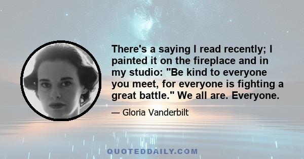 There's a saying I read recently; I painted it on the fireplace and in my studio: Be kind to everyone you meet, for everyone is fighting a great battle. We all are. Everyone.